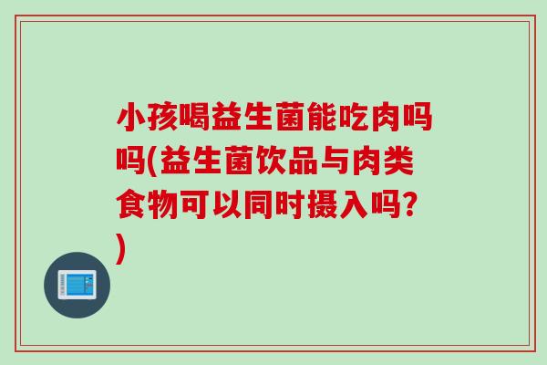 小孩喝益生菌能吃肉吗吗(益生菌饮品与肉类食物可以同时摄入吗?) 小孩喝益生菌能吃肉吗吗(益生菌饮品与肉类食物可以同时摄入吗?)