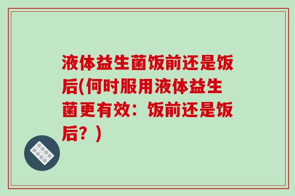 液体益生菌饭前还是饭后(何时服用液体益生菌更有效：饭前还是饭后？)