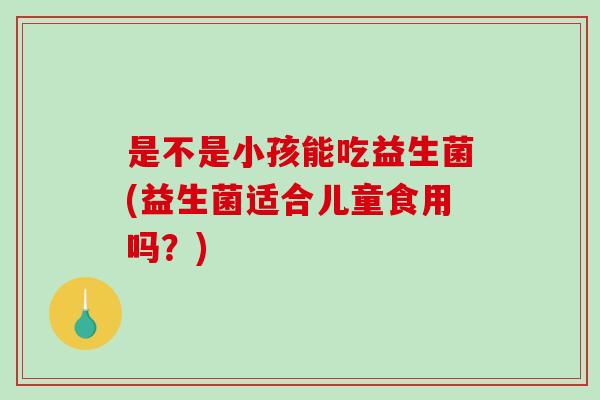 是不是小孩能吃益生菌(益生菌适合儿童食用吗?) 是不是小孩能吃益生菌(益生菌适合儿童食用吗?)