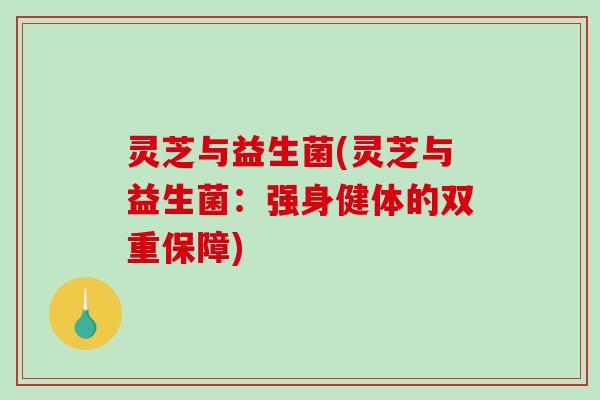 灵芝与益生菌(灵芝与益生菌：强身健体的双重保障)