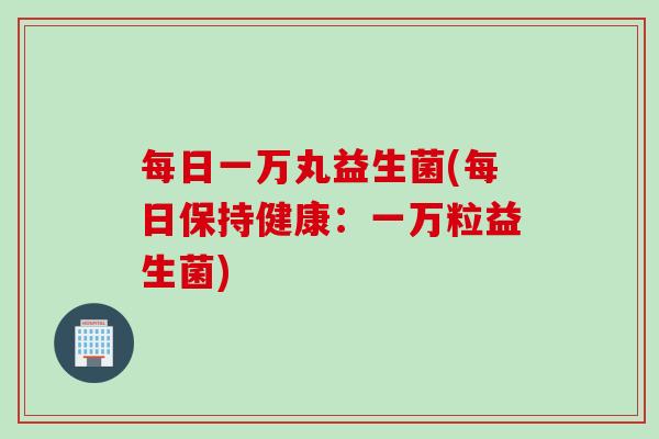 每日一万丸益生菌(每日保持健康：一万粒益生菌)