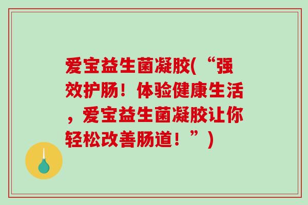 爱宝益生菌凝胶(“强效护肠！体验健康生活，爱宝益生菌凝胶让你轻松改善肠道！”)