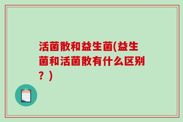 活菌散和益生菌(益生菌和活菌散有什么区别?) 活菌散和益生菌(益生菌和活菌散有什么区别?)