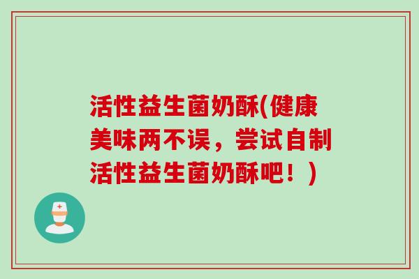 活性益生菌奶酥(健康美味两不误,尝试自制活性益生菌奶酥吧!) 活性益生菌奶酥(健康美味两不误,尝试自制活性益生菌奶酥吧!)