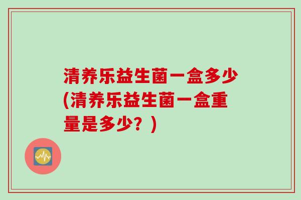 清养乐益生菌一盒多少(清养乐益生菌一盒重量是多少?) 清养乐益生菌一盒多少(清养乐益生菌一盒重量是多少?)
