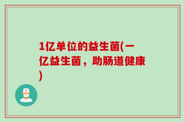 1亿单位的益生菌(一亿益生菌，助肠道健康)