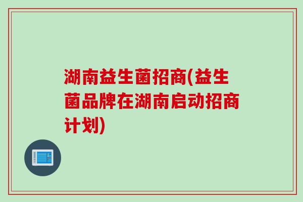 湖南益生菌招商(益生菌品牌在湖南启动招商计划)