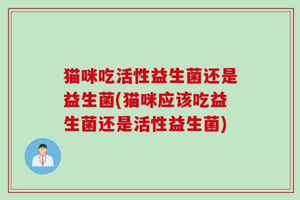 猫咪吃活性益生菌还是益生菌(猫咪应该吃益生菌还是活性益生菌) 猫咪吃活性益生菌还是益生菌(猫咪应该吃益生菌还是活性益生菌)
