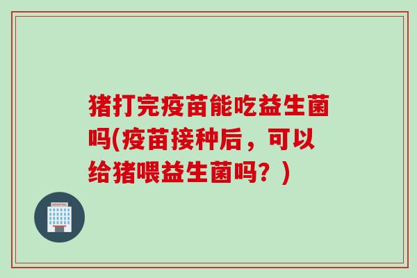 猪打完疫苗能吃益生菌吗(疫苗接种后，可以给猪喂益生菌吗？)