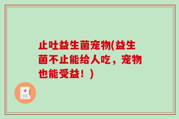 止吐益生菌宠物(益生菌不止能给人吃，宠物也能受益！)