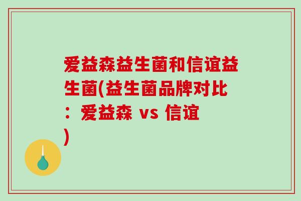 爱益森益生菌和信谊益生菌(益生菌品牌对比:爱益森 vs 信谊) 爱益森益生菌和信谊益生菌(益生菌品牌对比:爱益森 vs 信谊)