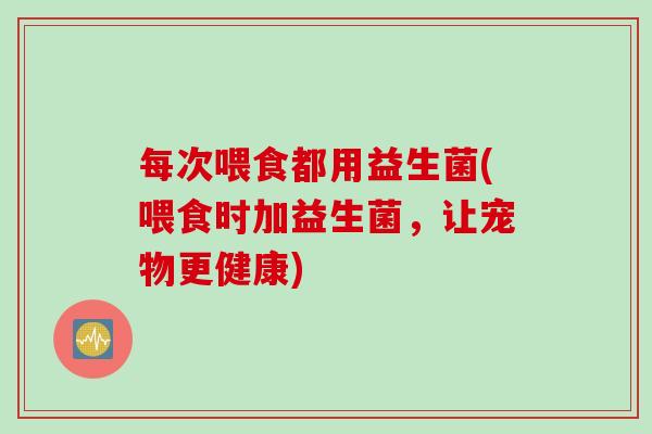 每次喂食都用益生菌(喂食时加益生菌,让宠物更健康) 每次喂食都用益生菌(喂食时加益生菌,让宠物更健康)