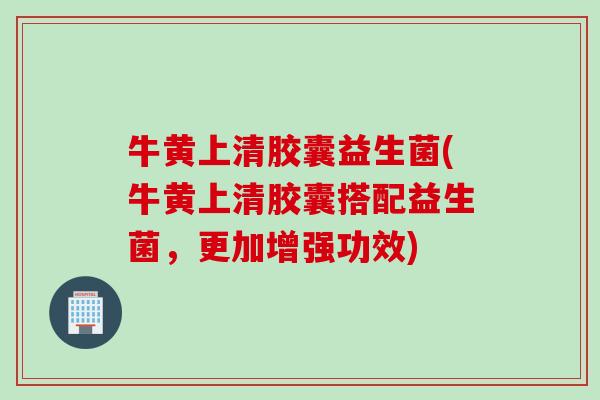 牛黄上清胶囊益生菌(牛黄上清胶囊搭配益生菌,更加增强功效) 牛黄上清胶囊益生菌(牛黄上清胶囊搭配益生菌,更加增强功效)