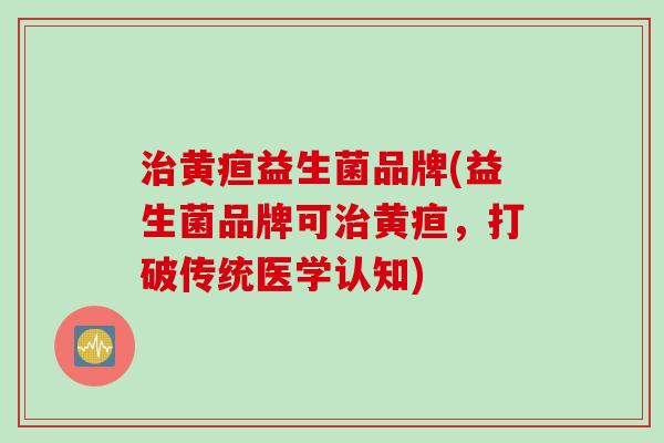 黄疸益生菌品牌(益生菌品牌可黄疸，打破传统医学认知)