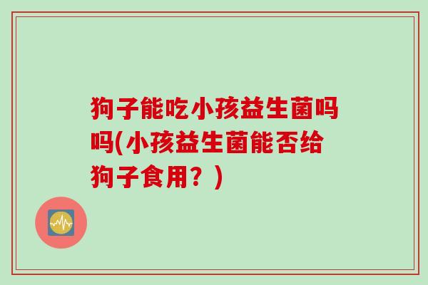 狗子能吃小孩益生菌吗吗(小孩益生菌能否给狗子食用？)