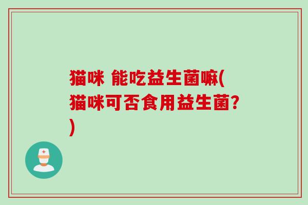 猫咪 能吃益生菌嘛(猫咪可否食用益生菌?) 猫咪 能吃益生菌嘛(猫咪可否食用益生菌?)