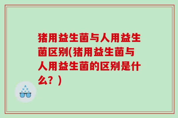 猪用益生菌与人用益生菌区别(猪用益生菌与人用益生菌的区别是什么?) 猪用益生菌与人用益生菌区别(猪用益生菌与人用益生菌的区别是什么?)