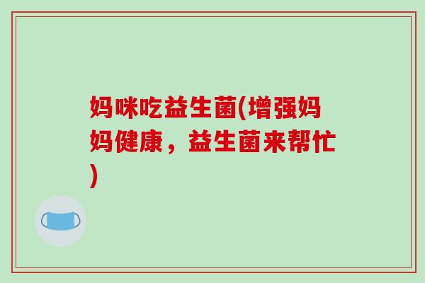 妈咪吃益生菌(增强妈妈健康，益生菌来帮忙)