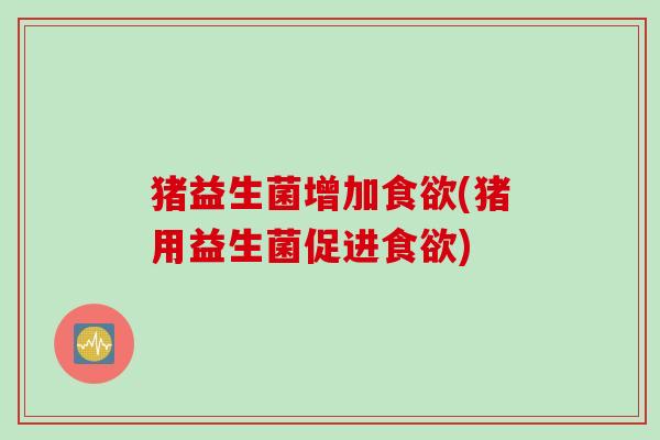 猪益生菌增加(猪用益生菌促进) 猪益生菌增加(猪用益生菌促进)