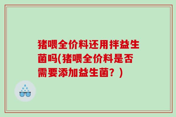 猪喂全价料还用拌益生菌吗(猪喂全价料是否需要添加益生菌?) 猪喂全价料还用拌益生菌吗(猪喂全价料是否需要添加益生菌?)