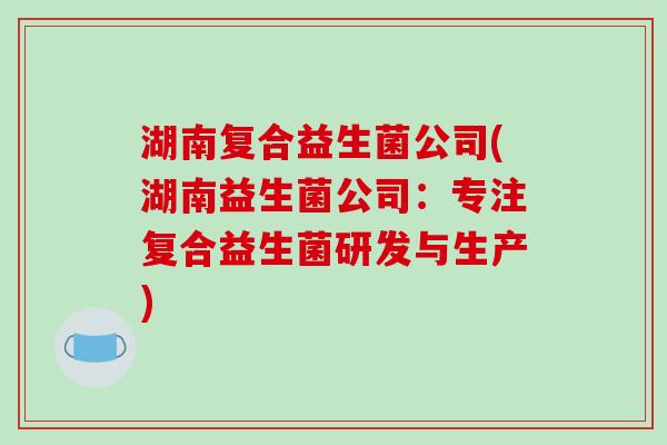 湖南复合益生菌公司(湖南益生菌公司:专注复合益生菌研发与生产) 湖南复合益生菌公司(湖南益生菌公司:专注复合益生菌研发与生产)