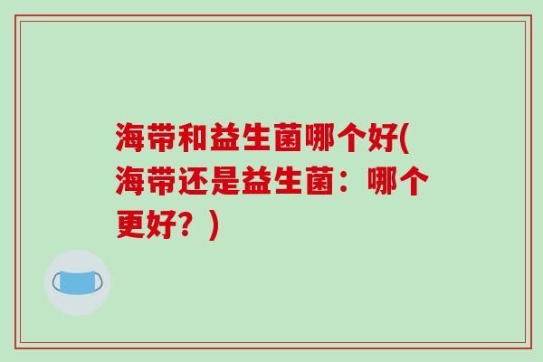 海带和益生菌哪个好(海带还是益生菌:哪个更好?) 海带和益生菌哪个好(海带还是益生菌:哪个更好?)