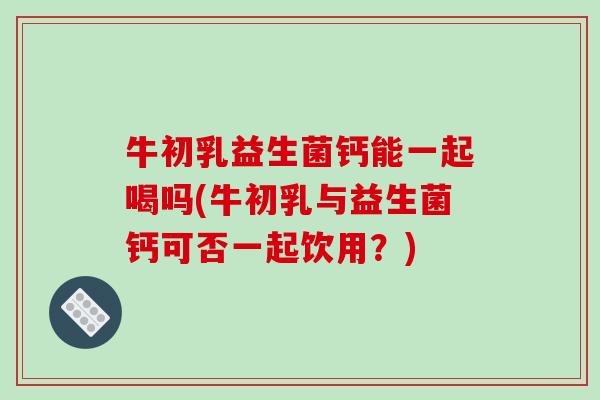 牛初乳益生菌钙能一起喝吗(牛初乳与益生菌钙可否一起饮用？)