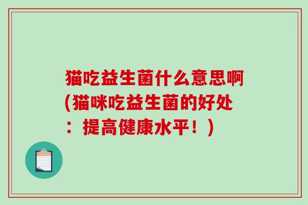 猫吃益生菌什么意思啊(猫咪吃益生菌的好处:提高健康水平!) 猫吃益生菌什么意思啊(猫咪吃益生菌的好处:提高健康水平!)
