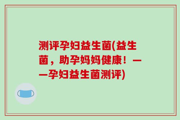 测评孕妇益生菌(益生菌，助孕妈妈健康！——孕妇益生菌测评)