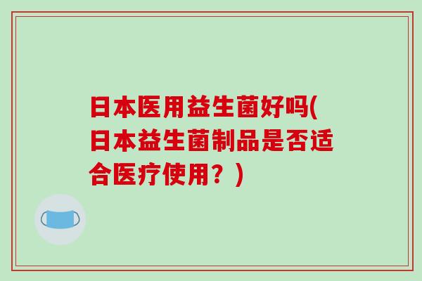 日本医用益生菌好吗(日本益生菌制品是否适合医疗使用？)