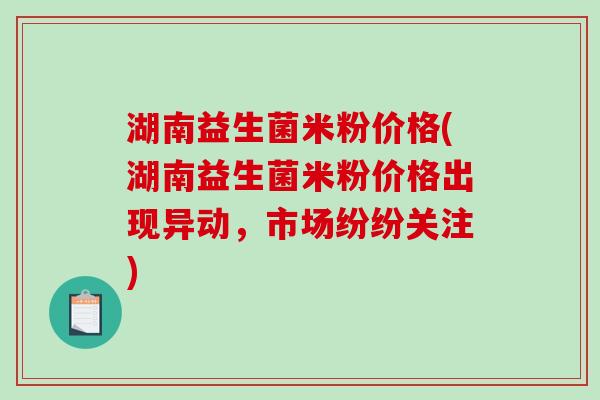 湖南益生菌米粉价格(湖南益生菌米粉价格出现异动，市场纷纷关注)