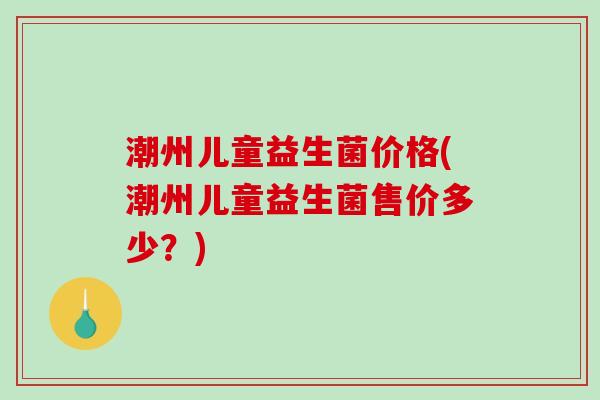 潮州儿童益生菌价格(潮州儿童益生菌售价多少？)