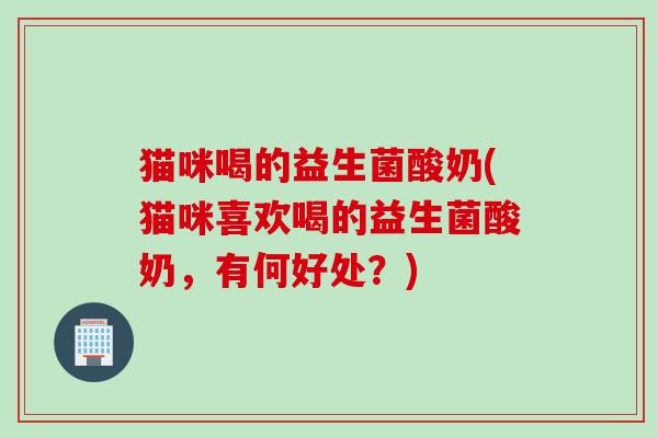 猫咪喝的益生菌酸奶(猫咪喜欢喝的益生菌酸奶，有何好处？)