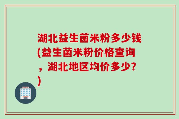 湖北益生菌米粉多少钱(益生菌米粉价格查询，湖北地区均价多少？)
