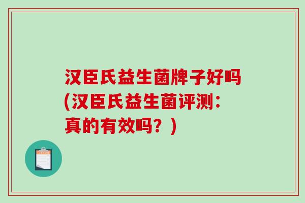 汉臣氏益生菌牌子好吗(汉臣氏益生菌评测：真的有效吗？)
