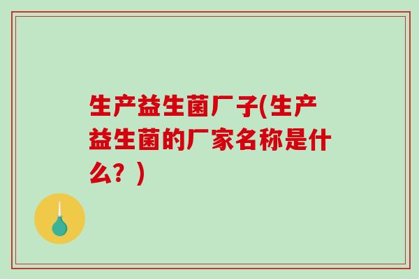 生产益生菌厂子(生产益生菌的厂家名称是什么？)