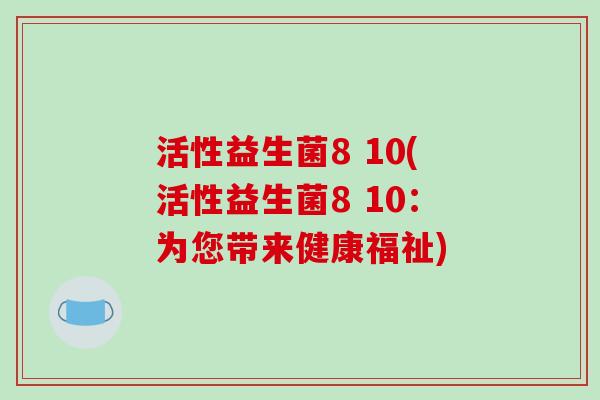 活性益生菌8 10(活性益生菌8 10:为您带来健康福祉) 活性益生菌8 10(活性益生菌8 10:为您带来健康福祉)