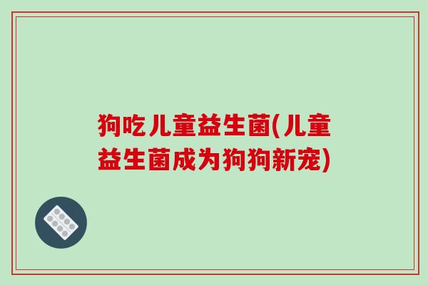 狗吃儿童益生菌(儿童益生菌成为狗狗新宠) 狗吃儿童益生菌(儿童益生菌成为狗狗新宠)