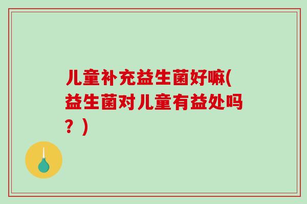 儿童补充益生菌好嘛(益生菌对儿童有益处吗？)