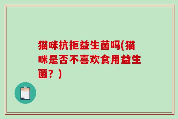 猫咪抗拒益生菌吗(猫咪是否不喜欢食用益生菌?) 猫咪抗拒益生菌吗(猫咪是否不喜欢食用益生菌?)