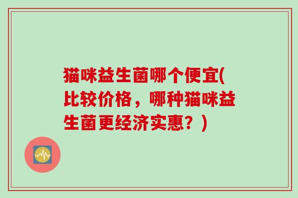 猫咪益生菌哪个便宜(比较价格，哪种猫咪益生菌更经济实惠？)