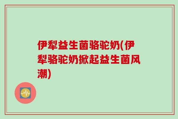 伊犁益生菌骆驼奶(伊犁骆驼奶掀起益生菌风潮) 伊犁益生菌骆驼奶(伊犁骆驼奶掀起益生菌风潮)