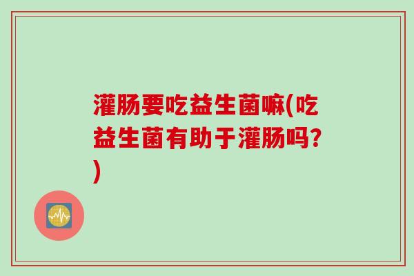 灌肠要吃益生菌嘛(吃益生菌有助于灌肠吗?) 灌肠要吃益生菌嘛(吃益生菌有助于灌肠吗?)