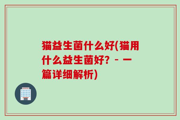 猫益生菌什么好(猫用什么益生菌好？- 一篇详细解析)