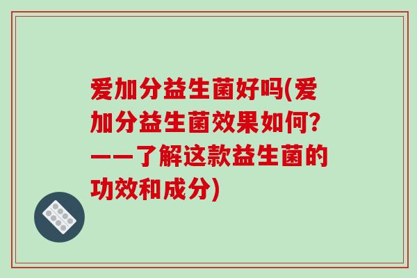爱加分益生菌好吗(爱加分益生菌效果如何?——了解这款益生菌的功效和成分) 爱加分益生菌好吗(爱加分益生菌效果如何?——了解这款益生菌的功效和成分)