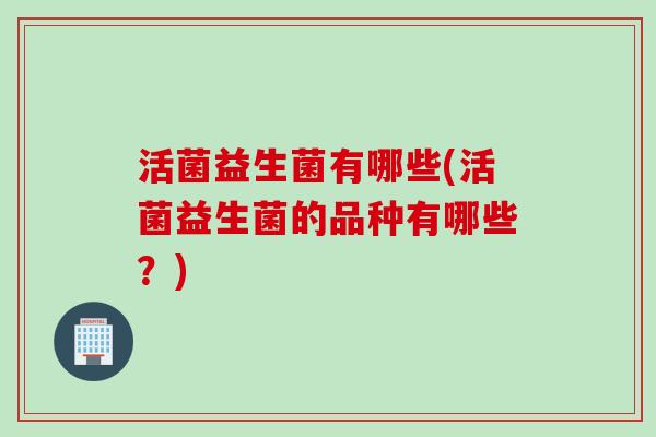 活菌益生菌有哪些(活菌益生菌的品种有哪些?) 活菌益生菌有哪些(活菌益生菌的品种有哪些?)