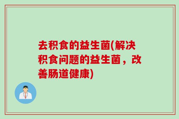 去积食的益生菌(解决积食问题的益生菌，改善肠道健康)