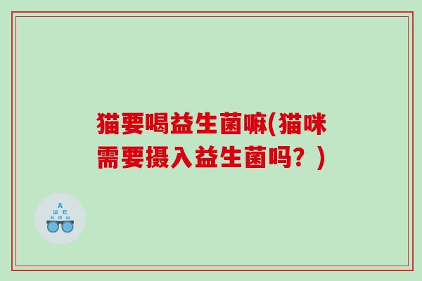 猫要喝益生菌嘛(猫咪需要摄入益生菌吗？)