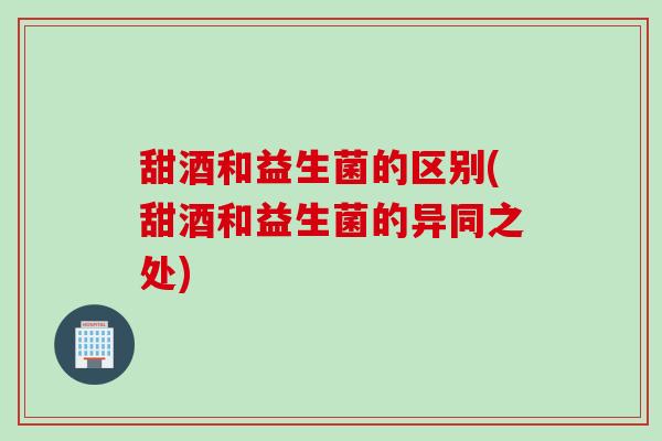 甜酒和益生菌的区别(甜酒和益生菌的异同之处)
