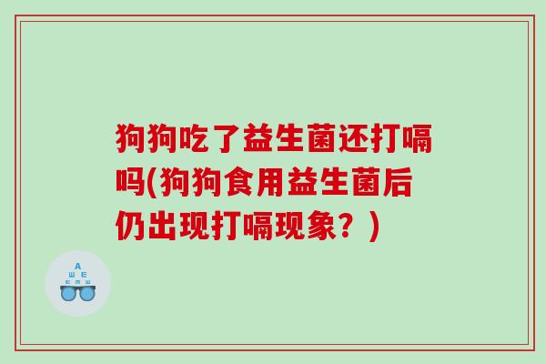 狗狗吃了益生菌还打嗝吗(狗狗食用益生菌后仍出现打嗝现象?) 狗狗吃了益生菌还打嗝吗(狗狗食用益生菌后仍出现打嗝现象?)
